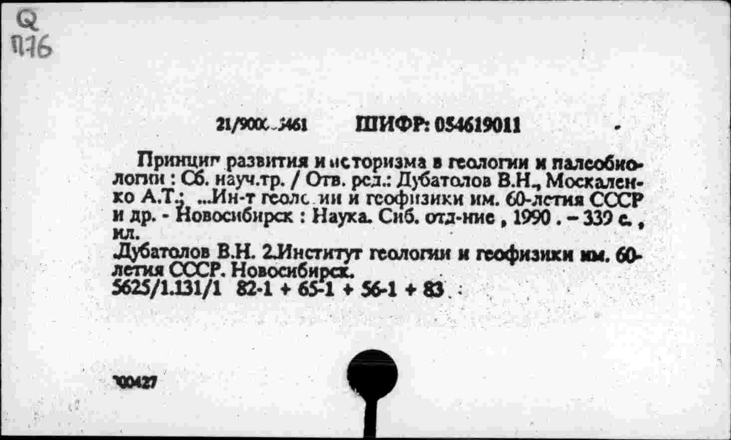 ﻿
21/900СЯ61 ШИФР: 054619011
Принцип развития и историзма в геологии и палсобио-лопп< : Сб. науч.тр. / Отв. рсд.: Дубатоюв В.Н., Москаленко А.Т.: ...Ин-т геолс.ии и геофизики им. 60-лстия СССР и др. - Новосибирск : Наука. Сиб. отд-иие , 1990. - 339 с.. ил.
Дубатолов В.Н. ^Институт геологии и геофизики мм. 60-летия СССР. Новосибирск.
5625/1.131/1 82-1 ♦ 65-Т* 56-1 + 83 ;
ХХМ27